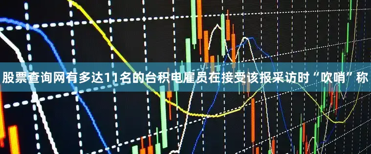 股票查询网有多达11名的台积电雇员在接受该报采访时“吹哨”称