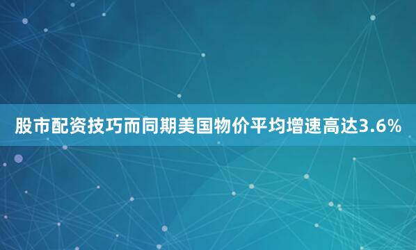 股市配资技巧而同期美国物价平均增速高达3.6%