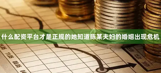 什么配资平台才是正规的她知道陈某夫妇的婚姻出现危机