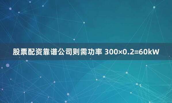 股票配资靠谱公司则需功率 300×0.2=60kW