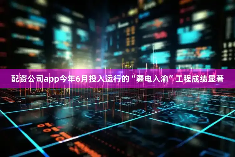 配资公司app今年6月投入运行的“疆电入渝”工程成绩显著