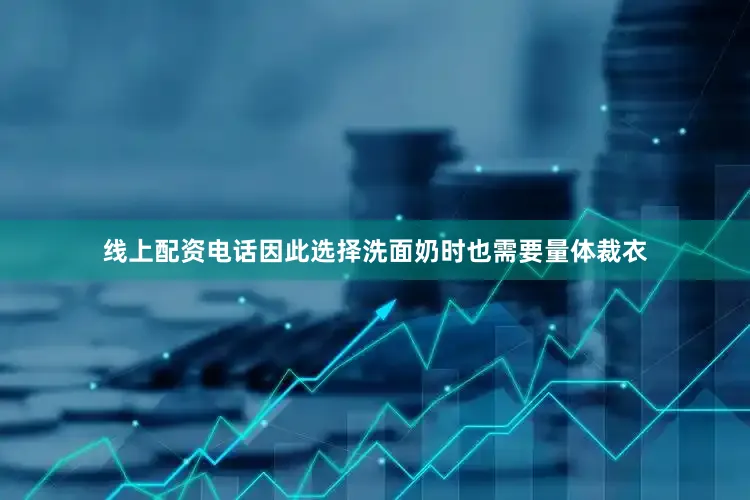 线上配资电话因此选择洗面奶时也需要量体裁衣