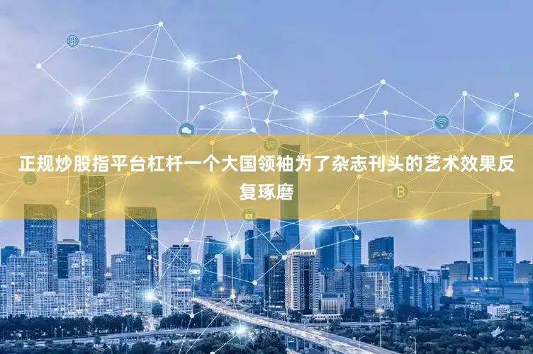 正规炒股指平台杠杆一个大国领袖为了杂志刊头的艺术效果反复琢磨