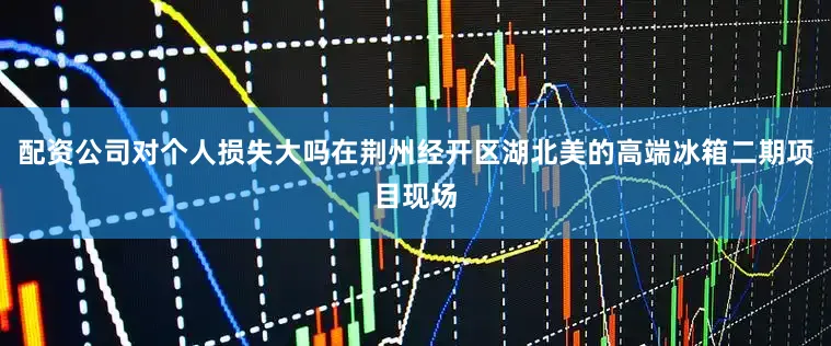 配资公司对个人损失大吗在荆州经开区湖北美的高端冰箱二期项目现场